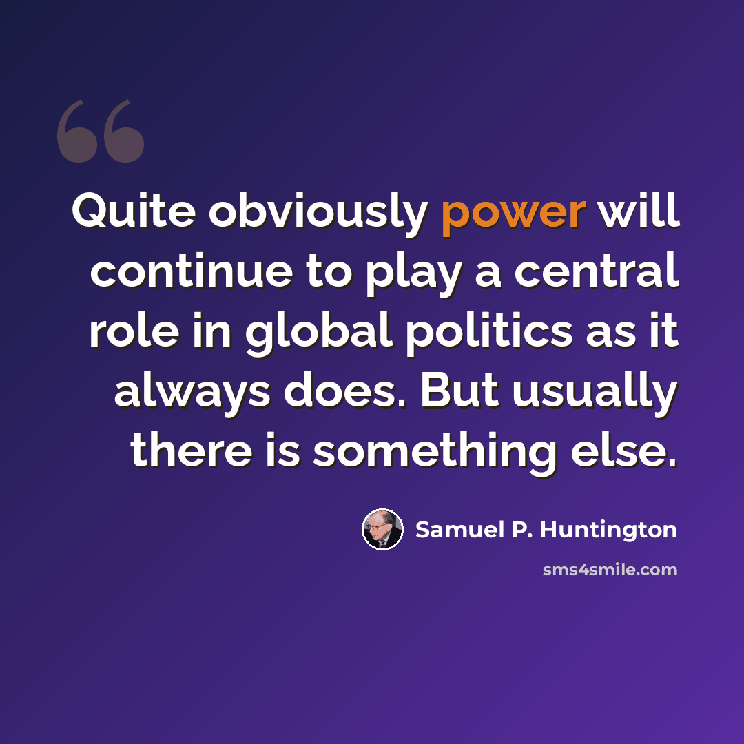 “Quite obviously power will continue to play a central role in global politics as it always does. But usually there is something else.” quote by Samuel P. Huntington