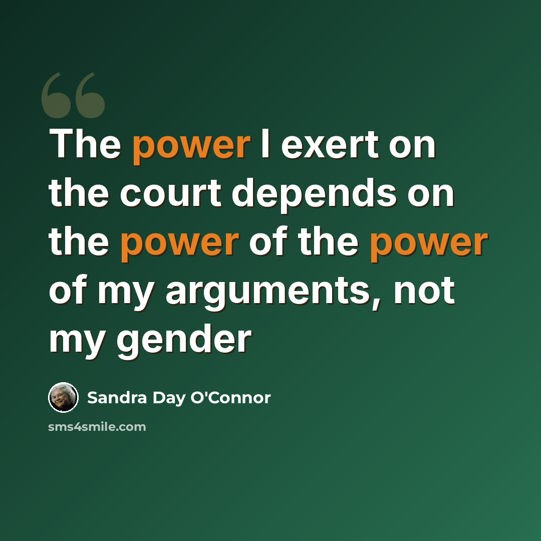 “The power I exert on the court depends on the power of the power of my arguments, not my gender” quote by Sandra Day O'Connor