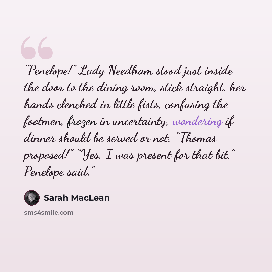 “Penelope!” Lady Needham stood just inside the door to the dining room, stick straight, her hands clenched in little fists, confusing the footmen, frozen in uncertainty, wondering if dinner should be served or not. “Thomas proposed!” “Yes. I was present for that bit,” Penelope said.” quote by Sarah MacLean