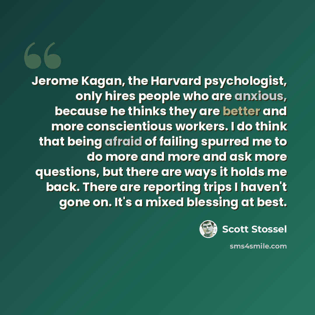 “Jerome Kagan, the Harvard psychologist, only hires people who are anxious, because he thinks they are better and more conscientious workers. I do think that being afraid of failing spurred me to do more and more and ask more questions, but there are ways it holds me back. There are reporting trips…” quote by Scott Stossel