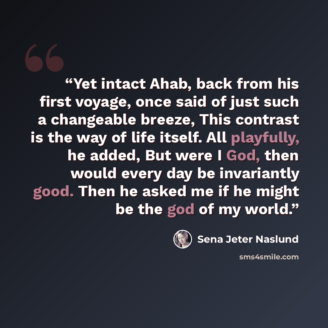 “Yet intact Ahab, back from his first voyage, once said of just such a changeable breeze, This contrast is the way of life itself. All playfully, he added, But were I God, then would every day be invariantly good. Then he asked me if he might be the god of my world.” quote by Sena Jeter Naslund