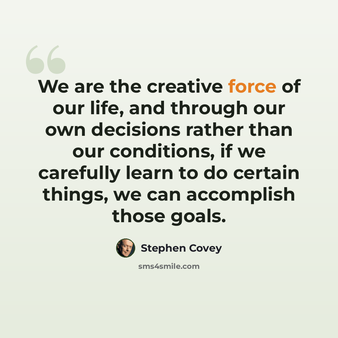 “We are the creative force of our life, and through our own decisions rather than our conditions, if we carefully learn to do certain things, we can accomplish those goals.” quote by Stephen Covey