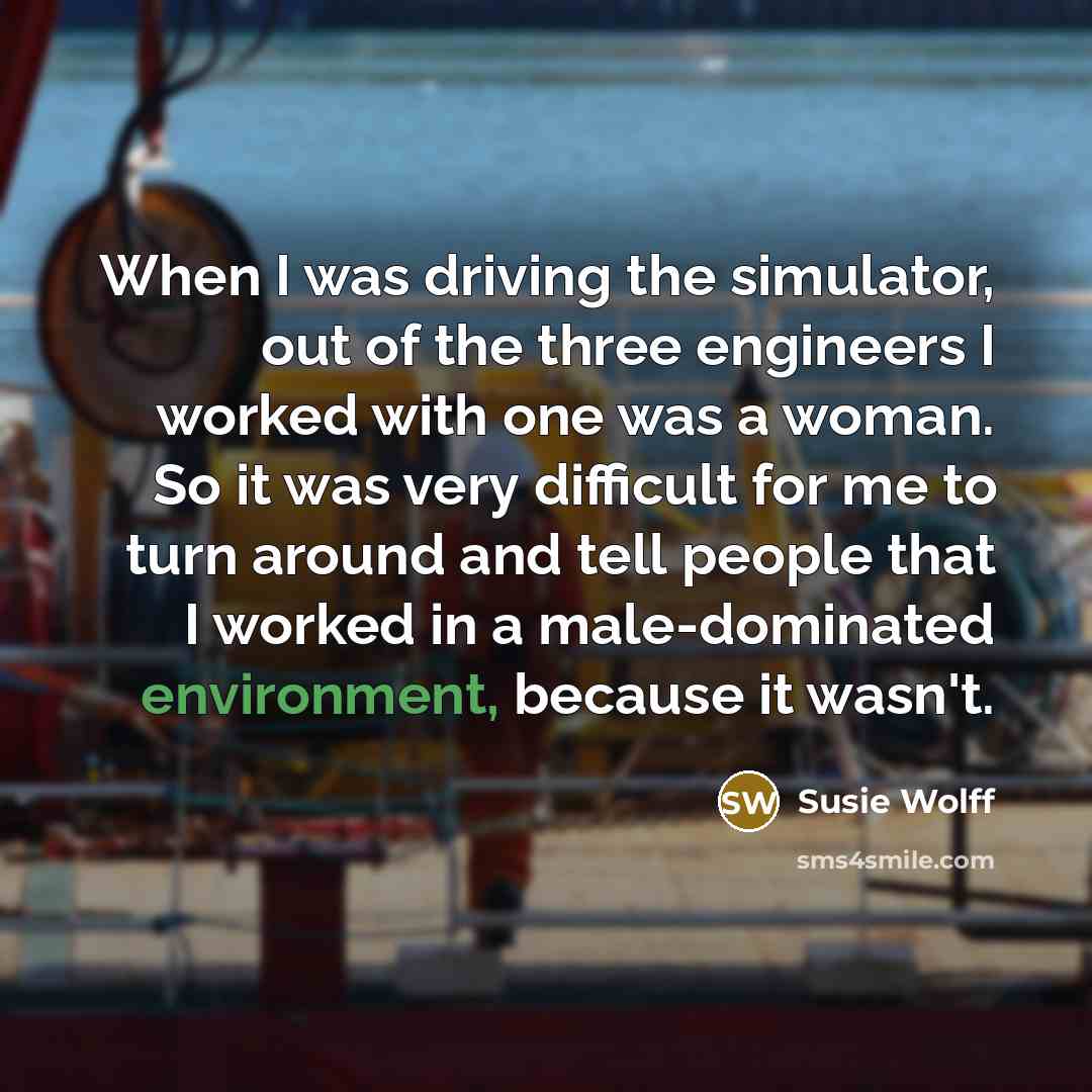 “When I was driving the simulator, out of the three engineers I worked with one was a woman. So it was very difficult for me to turn around and tell people that I worked in a male-dominated environment, because it wasn't.” quote by Susie Wolff