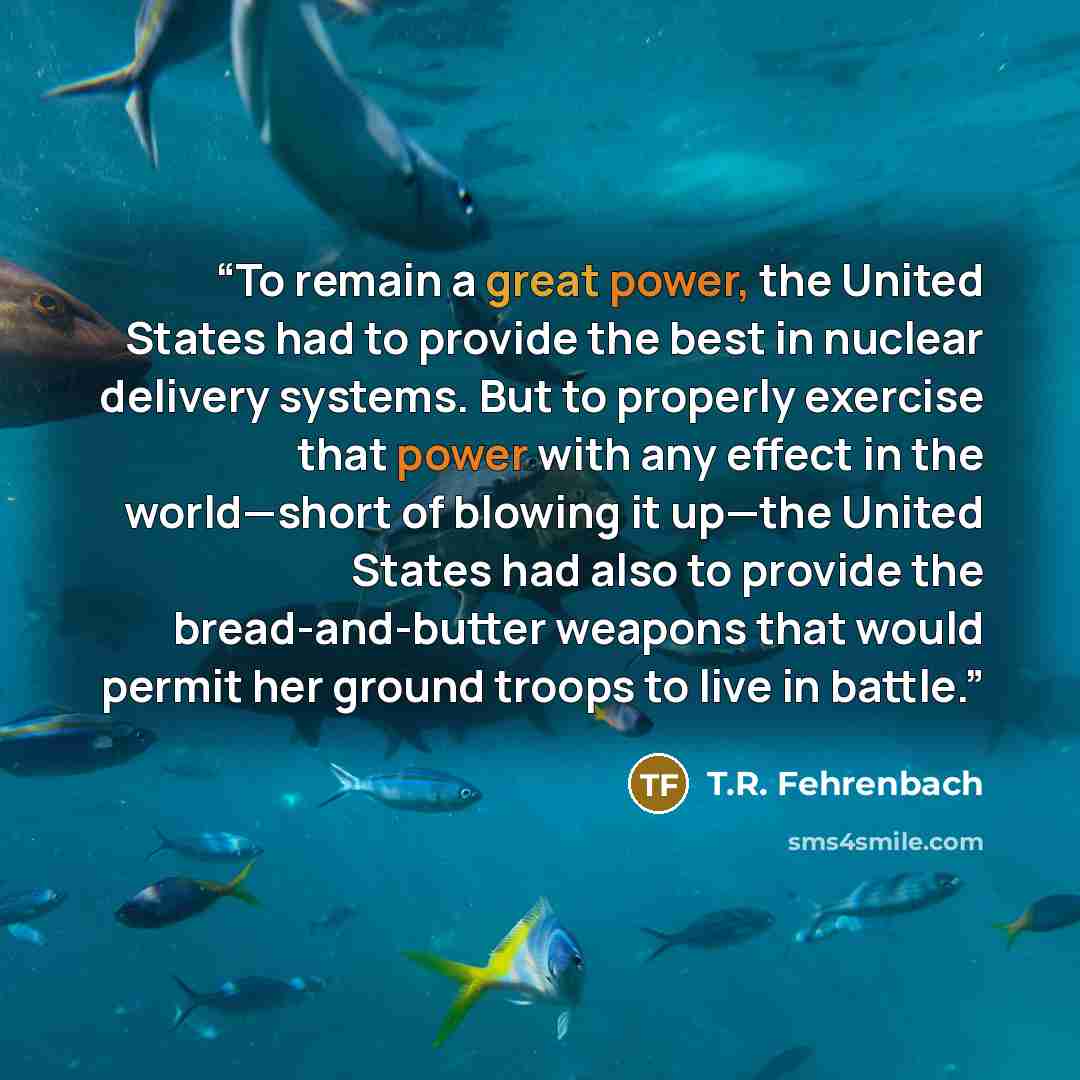 “To remain a great power, the United States had to provide the best in nuclear delivery systems. But to properly exercise that power with any effect in the world—short of blowing it up—the United States had also to provide the bread-and-butter weapons that would permit her ground troops to live in…” quote by T.R. Fehrenbach