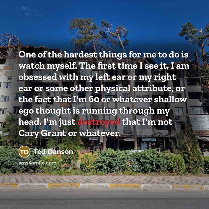 “One of the hardest things for me to do is watch myself. The first time I see it, I am obsessed with my left ear or my right ear or some other physical attribute, or the fact that I'm 60 or whatever shallow ego thought is running through my head. I'm just destroyed that I'm not Cary Grant or…” quote by Ted Danson