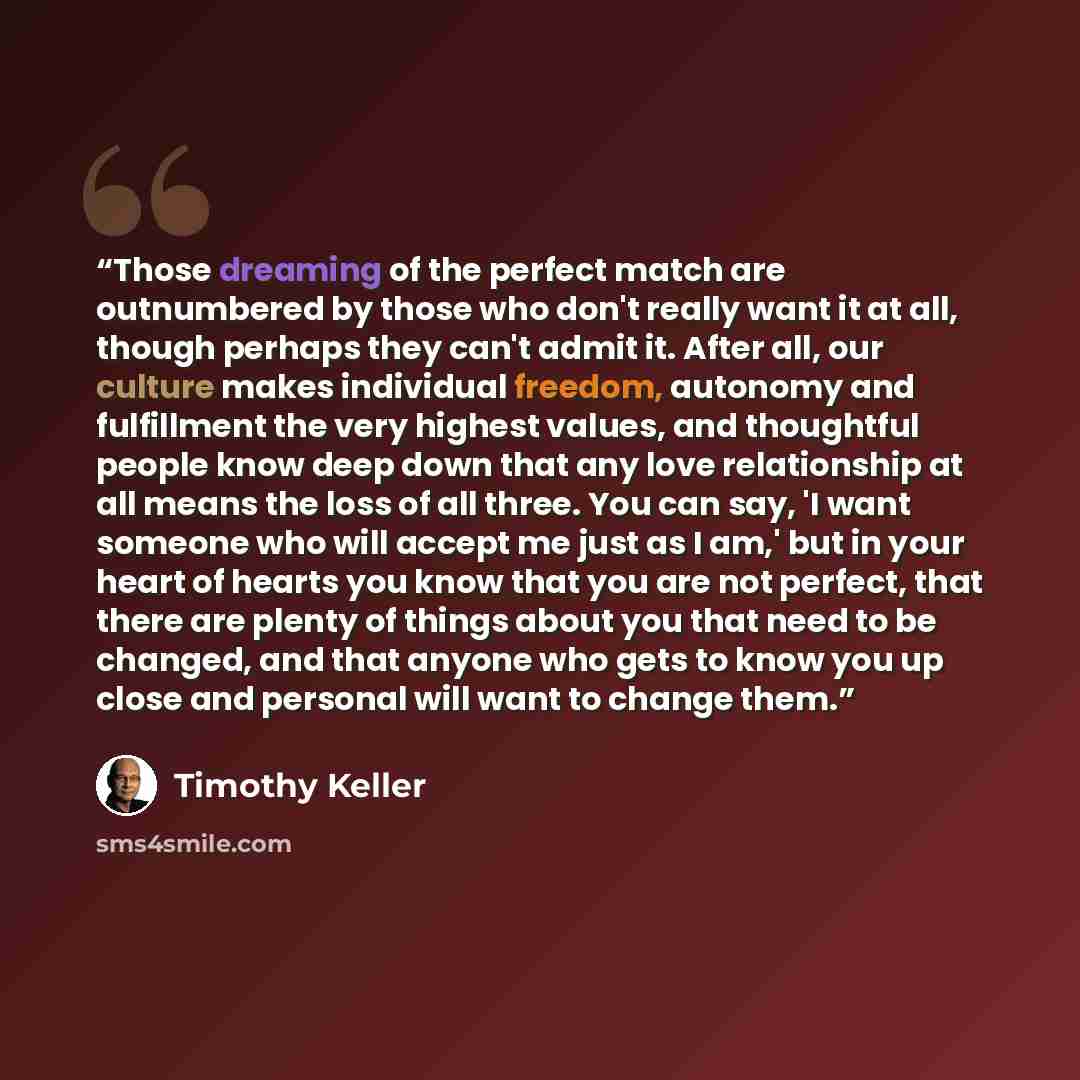 “Those dreaming of the perfect match are outnumbered by those who don't really want it at all, though perhaps they can't admit it. After all, our culture makes individual freedom, autonomy and fulfillment the very highest values, and thoughtful people know deep down that any love relationship at…” quote by Timothy Keller