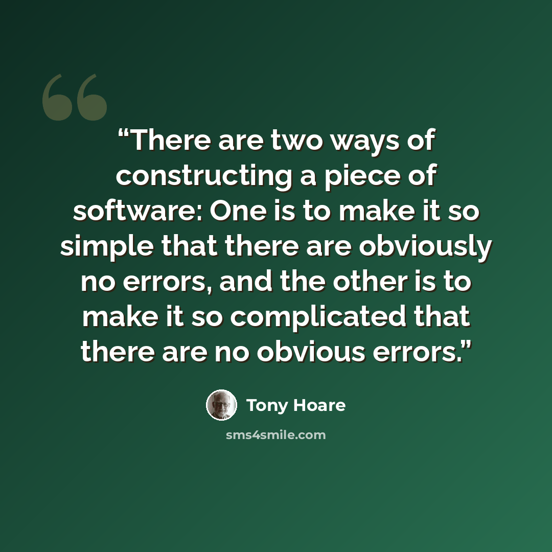 “There are two ways of constructing a piece of software: One is to make it so simple that there are obviously no errors, and the other is to make it so complicated that there are no obvious errors.” quote by Tony Hoare