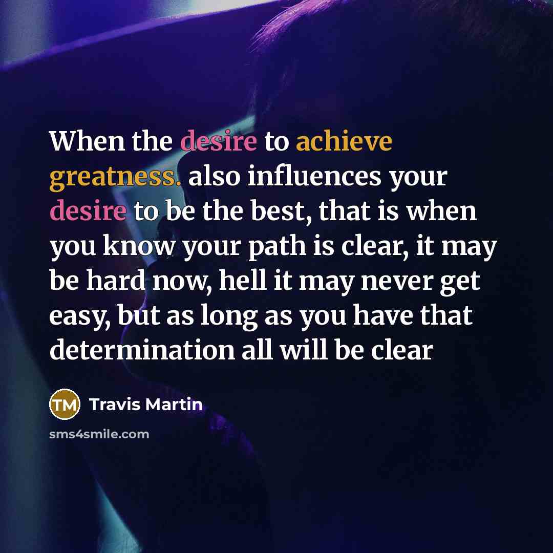 “When the desire to achieve greatness. also influences your desire to be the best, that is when you know your path is clear, it may be hard now, hell it may never get easy, but as long as you have that determination all will be clear” quote by Travis Martin