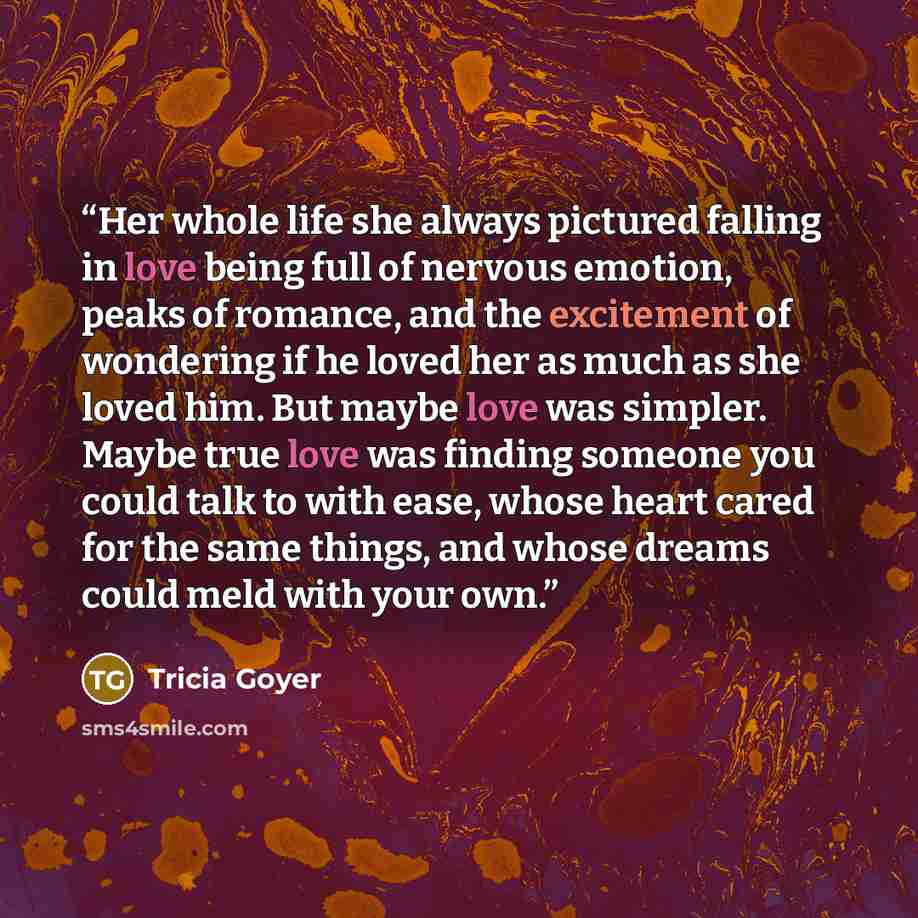 “Her whole life she always pictured falling in love being full of nervous emotion, peaks of romance, and the excitement of wondering if he loved her as much as she loved him. But maybe love was simpler. Maybe true love was finding someone you could talk to with ease, whose heart cared for the same…” quote by Tricia Goyer
