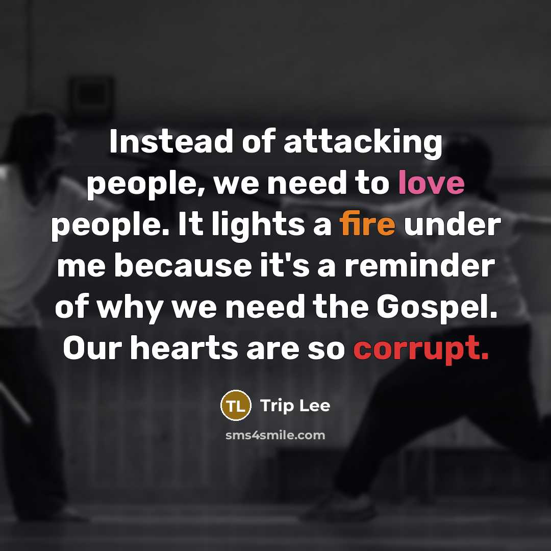“Instead of attacking people, we need to love people. It lights a fire under me because it's a reminder of why we need the Gospel. Our hearts are so corrupt.” quote by Trip Lee