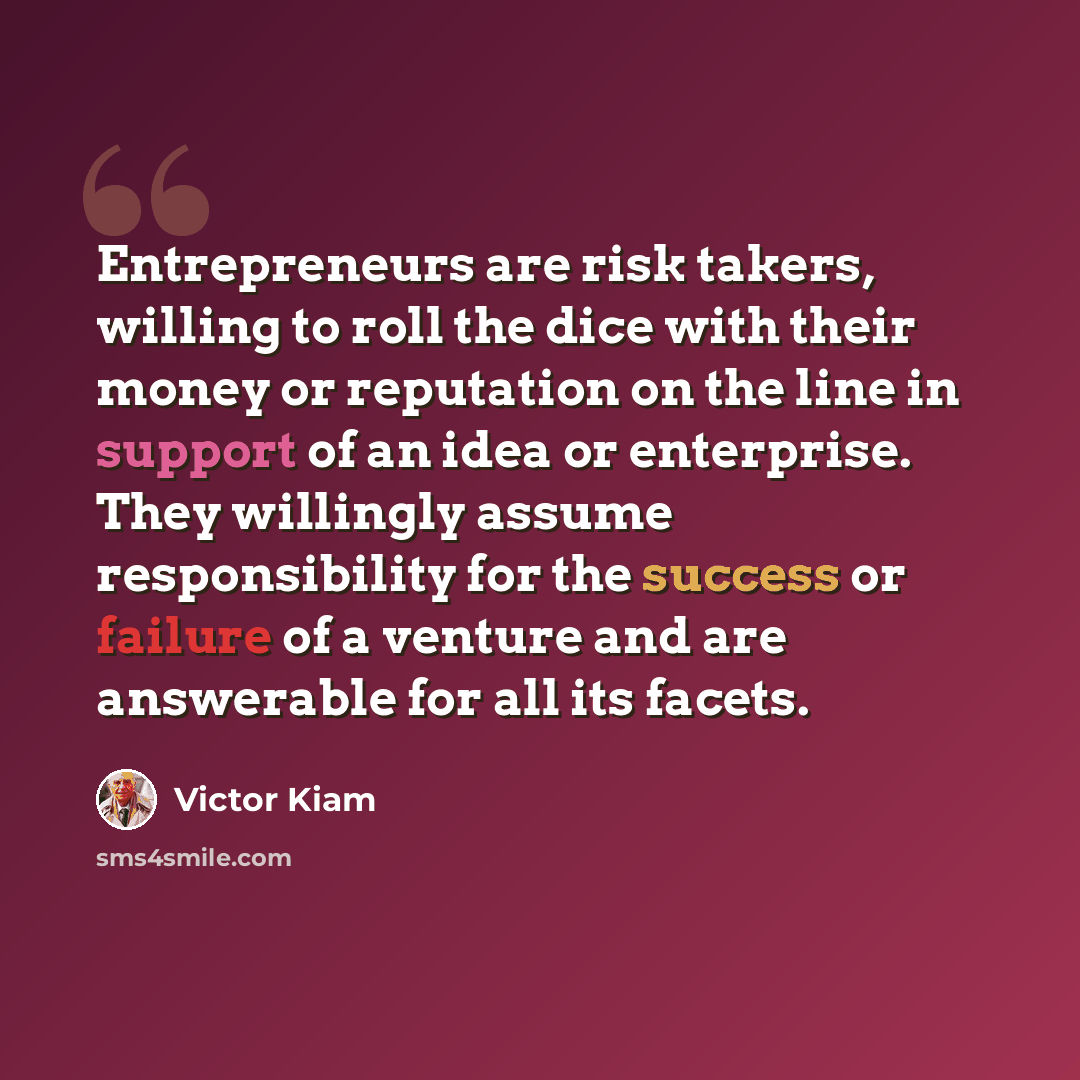 “Entrepreneurs are risk takers, willing to roll the dice with their money or reputation on the line in support of an idea or enterprise. They willingly assume responsibility for the success or failure of a venture and are answerable for all its facets.” quote by Victor Kiam