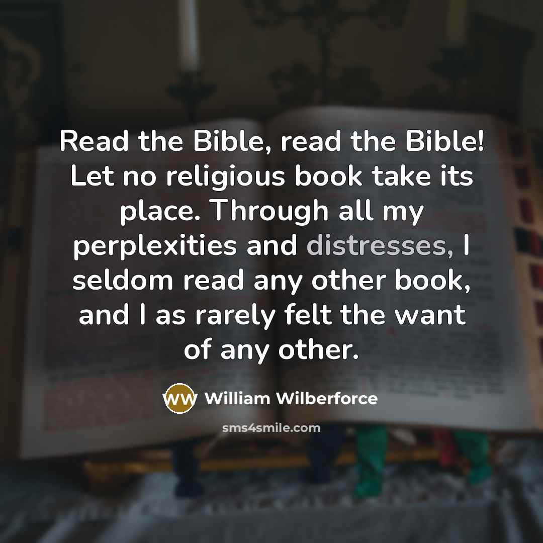 “Read the Bible, read the Bible! Let no religious book take its place. Through all my perplexities and distresses, I seldom read any other book, and I as rarely felt the want of any other.” quote by William Wilberforce