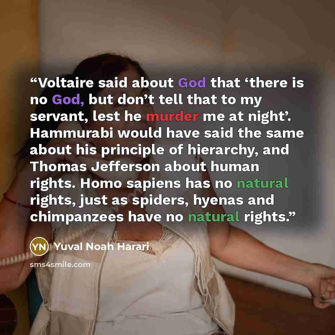 “Voltaire said about God that ‘there is no God, but don’t tell that to my servant, lest he murder me at night’. Hammurabi would have said the same about his principle of hierarchy, and Thomas Jefferson about human rights. Homo sapiens has no natural rights, just as spiders, hyenas and chimpanzees…” quote by Yuval Noah Harari