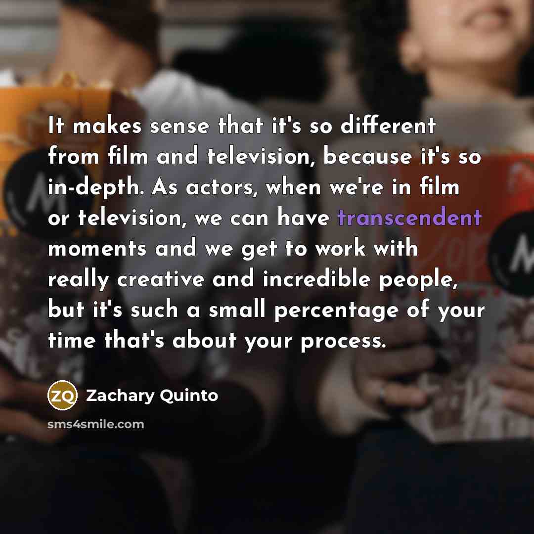 “It makes sense that it's so different from film and television, because it's so in-depth. As actors, when we're in film or television, we can have transcendent moments and we get to work with really creative and incredible people, but it's such a small percentage of your time that's about your…” quote by Zachary Quinto