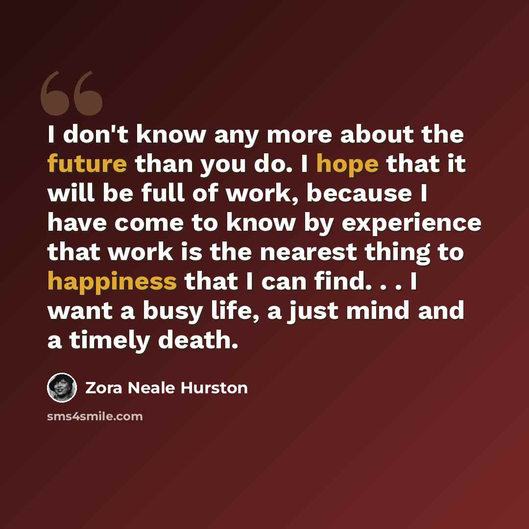 “I don't know any more about the future than you do. I hope that it will be full of work, because I have come to know by experience that work is the nearest thing to happiness that I can find. . . I want a busy life, a just mind and a timely death.” quote by Zora Neale Hurston