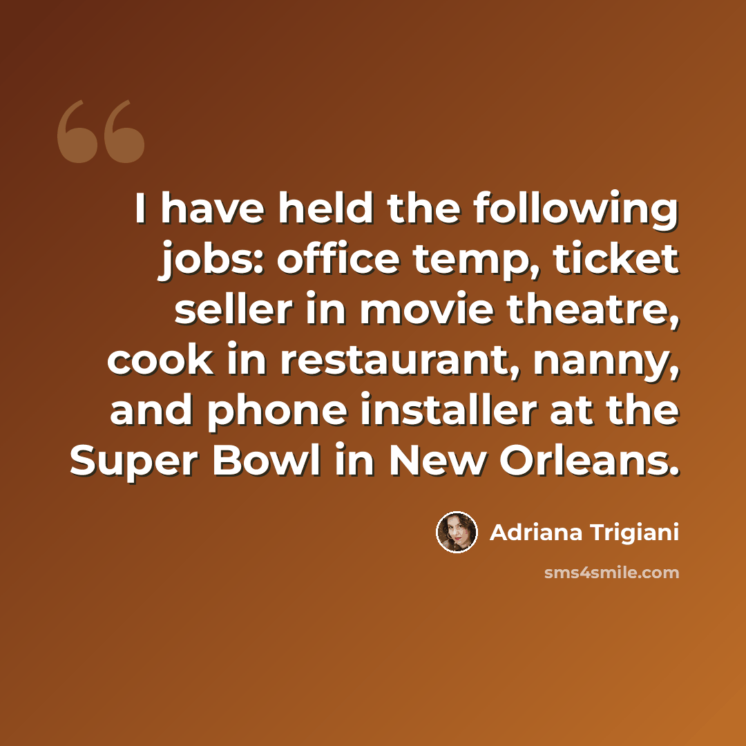 “I have held the following jobs: office temp, ticket seller in movie theatre, cook in restaurant, nanny, and phone installer at the Super Bowl in New Orleans.” quote by Adriana Trigiani