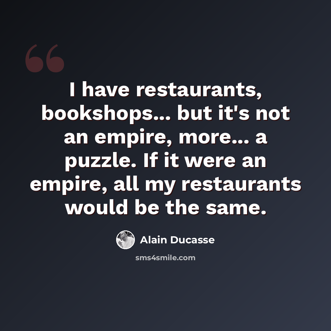 “I have restaurants, bookshops... but it's not an empire, more... a puzzle. If it were an empire, all my restaurants would be the same.” quote by Alain Ducasse