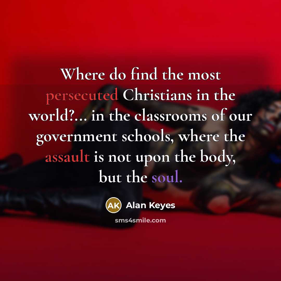 “Where do find the most persecuted Christians in the world?... in the classrooms of our government schools, where the assault is not upon the body, but the soul.” quote by Alan Keyes