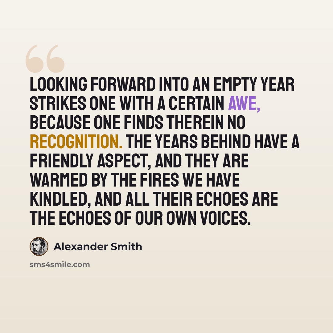 “Looking forward into an empty year strikes one with a certain awe, because one finds therein no recognition. The years behind have a friendly aspect, and they are warmed by the fires we have kindled, and all their echoes are the echoes of our own voices.” quote by Alexander Smith