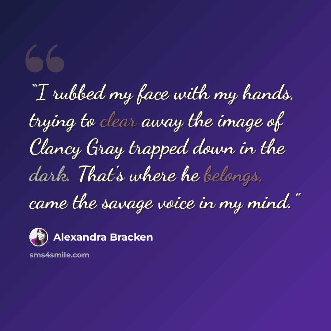 “I rubbed my face with my hands, trying to clear away the image of Clancy Gray trapped down in the dark. That's where he belongs, came the savage voice in my mind.” quote by Alexandra Bracken