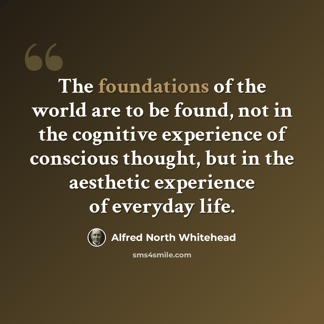 “The foundations of the world are to be found, not in the cognitive experience of conscious thought, but in the aesthetic experience of everyday life.” quote by Alfred North Whitehead