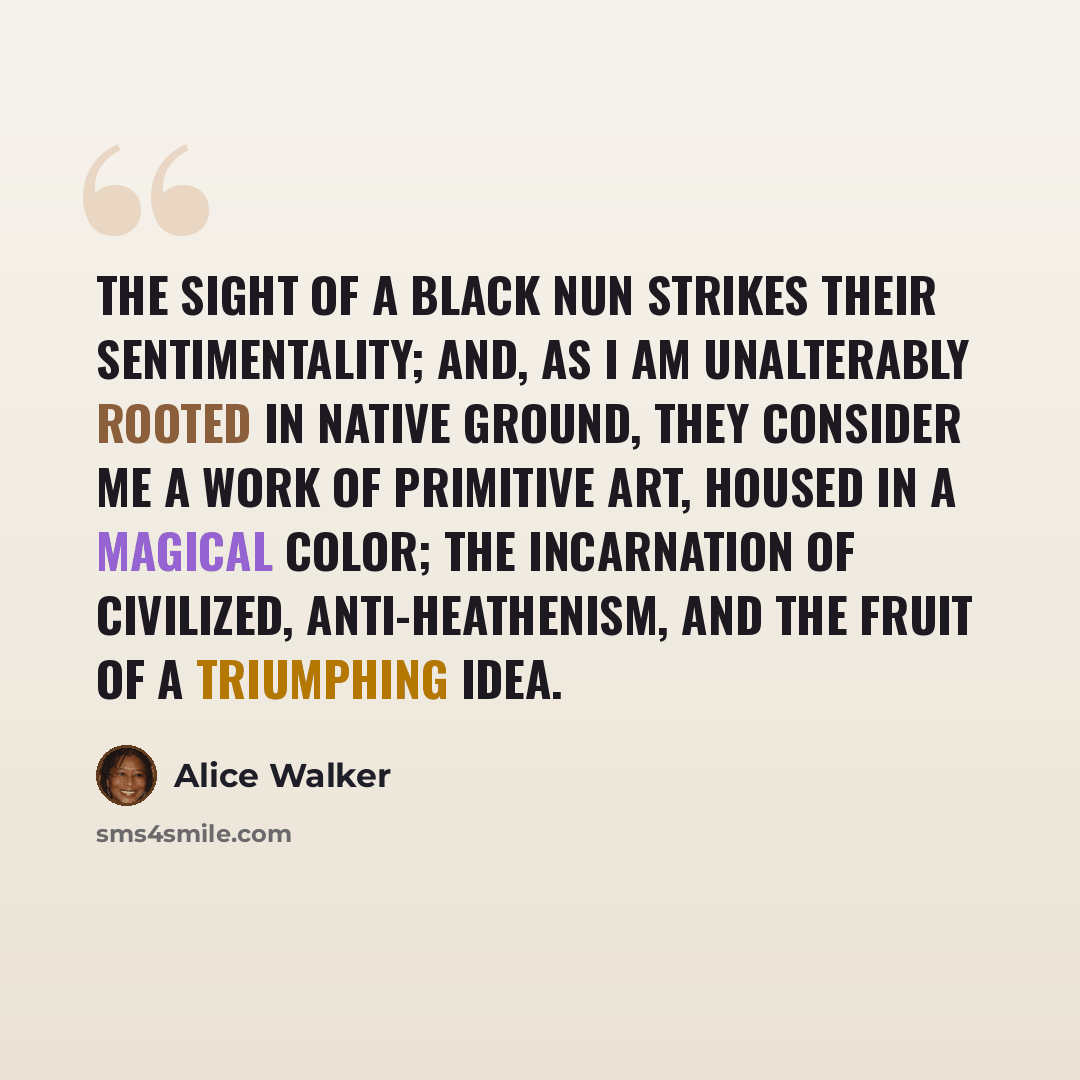 “The sight of a Black nun strikes their sentimentality; and, as I am unalterably rooted in native ground, they consider me a work of primitive art, housed in a magical color; the incarnation of civilized, anti-heathenism, and the fruit of a triumphing idea.” quote by Alice Walker