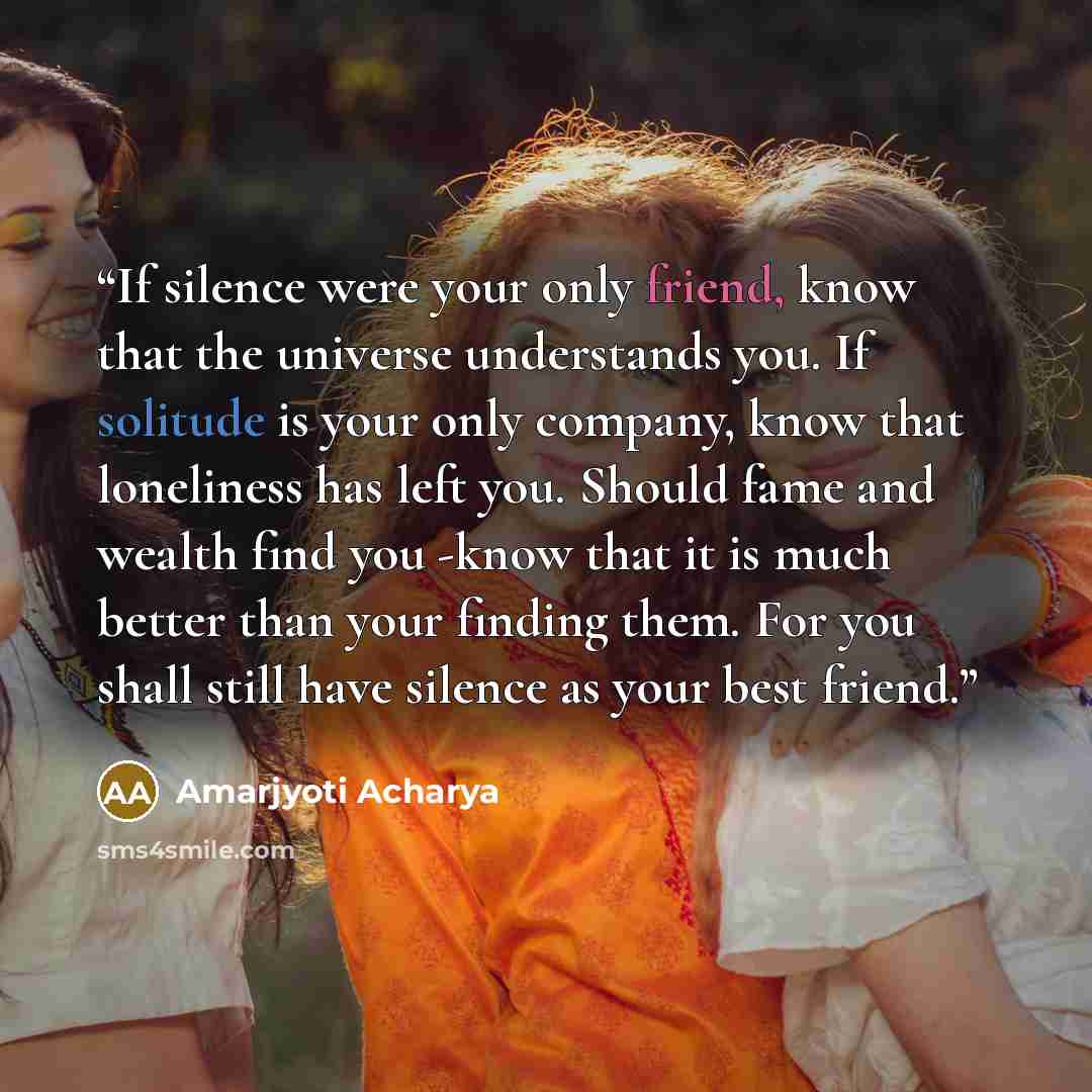 “If silence were your only friend, know that the universe understands you. If solitude is your only company, know that loneliness has left you. Should fame and wealth find you -know that it is much better than your finding them. For you shall still have silence as your best friend.” quote by Amarjyoti Acharya