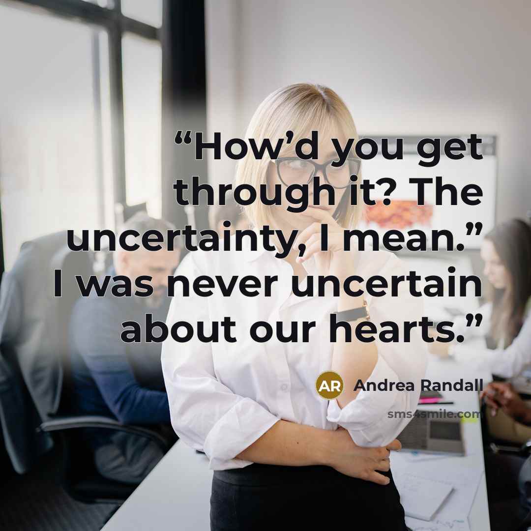 “How’d you get through it? The uncertainty, I mean.” I was never uncertain about our hearts.” quote by Andrea Randall