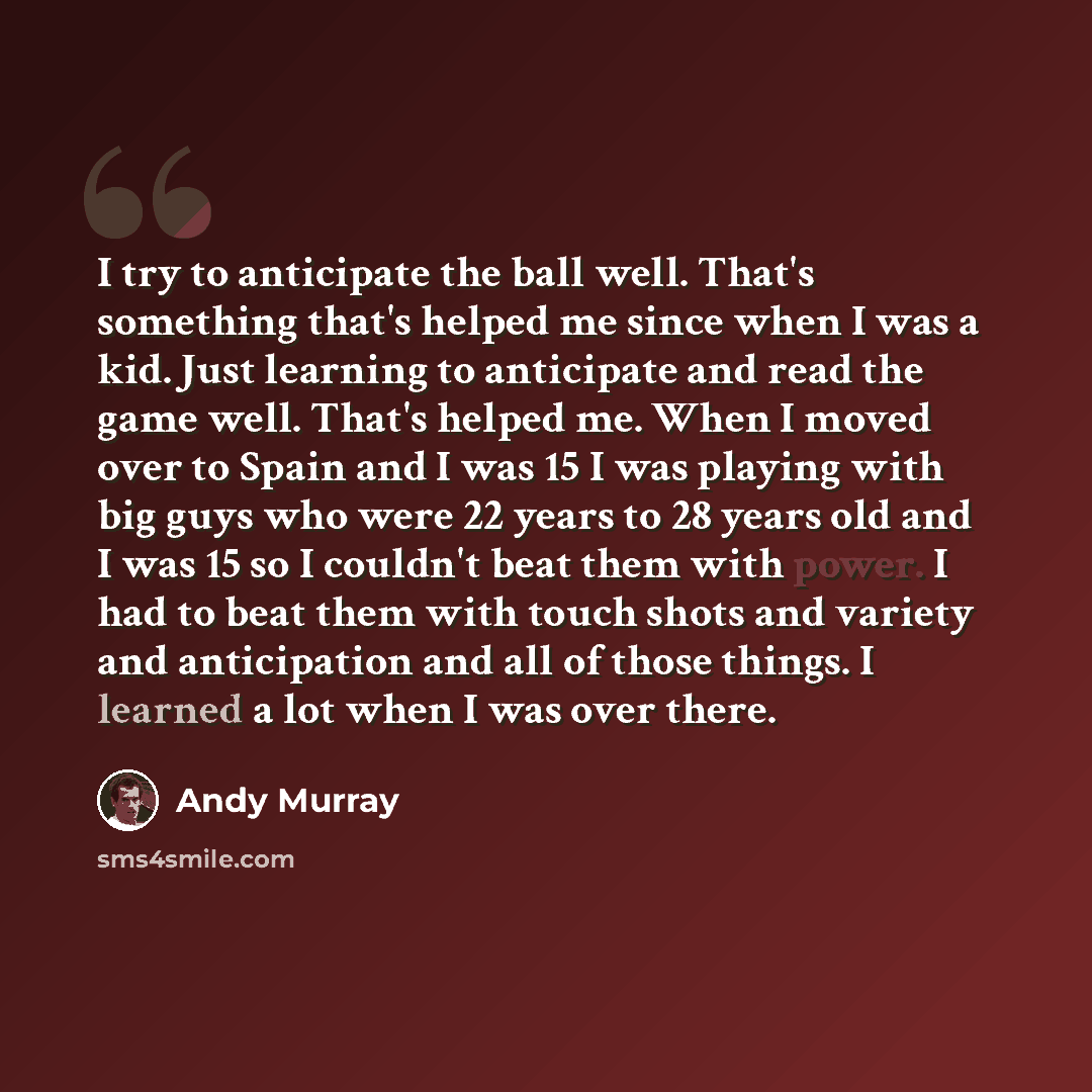 “I try to anticipate the ball well. That's something that's helped me since when I was a kid. Just learning to anticipate and read the game well. That's helped me. When I moved over to Spain and I was 15 I was playing with big guys who were 22 years to 28 years old and I was 15 so I couldn't beat…” quote by Andy Murray