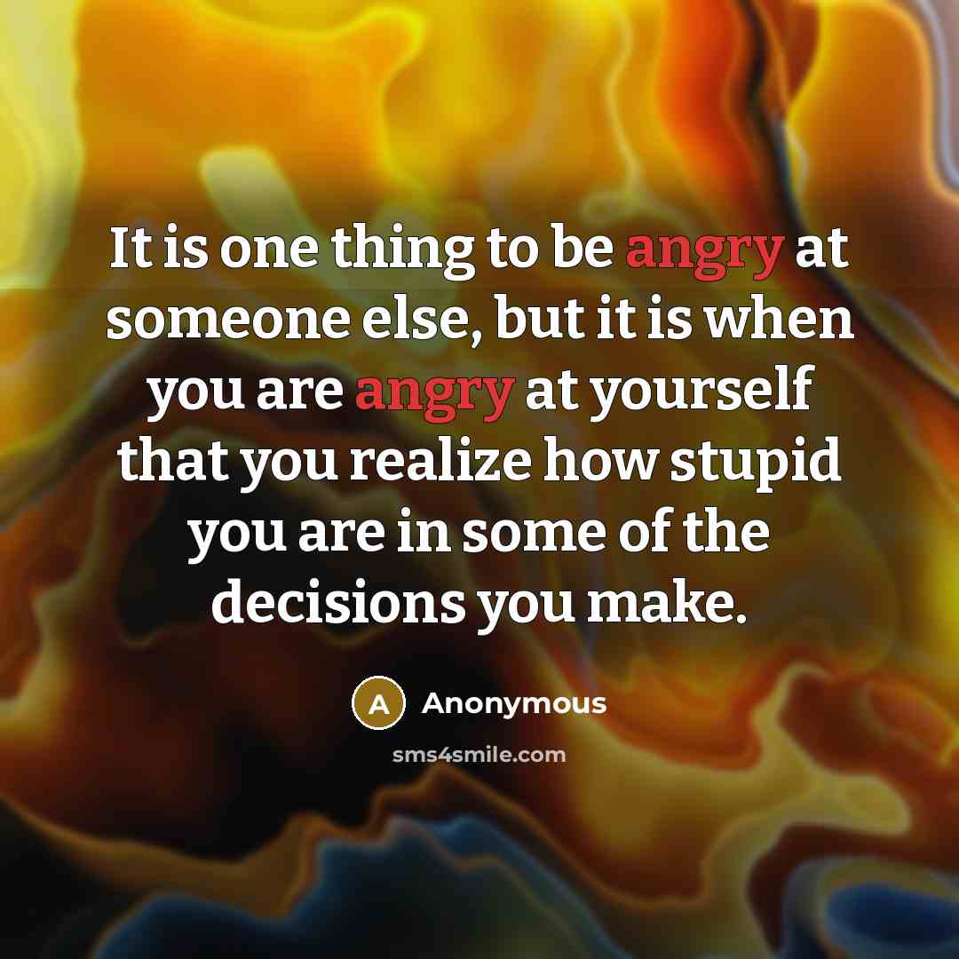 “It is one thing to be angry at someone else, but it is when you are angry at yourself that you realize how stupid you are in some of the decisions you make.” quote by Anonymous