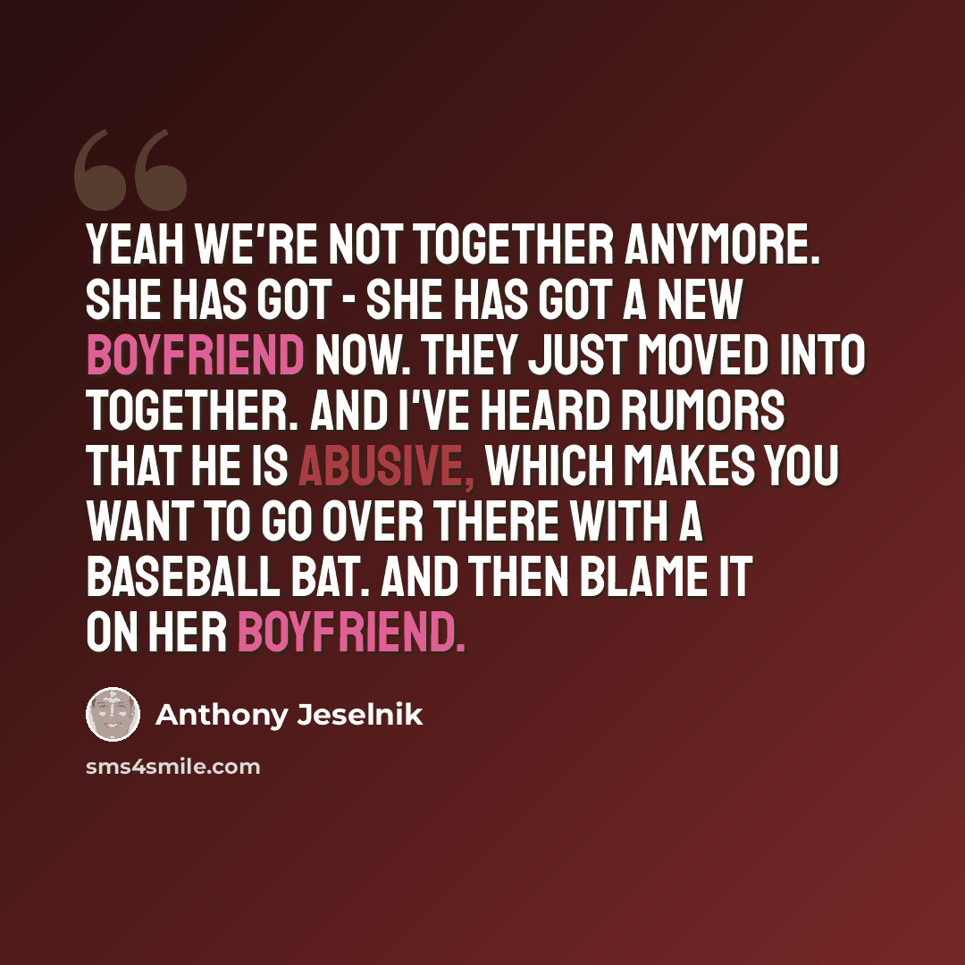 “Yeah we're not together anymore. She has got - she has got a new boyfriend now. They just moved into together. And I've heard rumors that he is abusive, which makes you want to go over there with a baseball bat. And then blame it on her boyfriend.” quote by Anthony Jeselnik