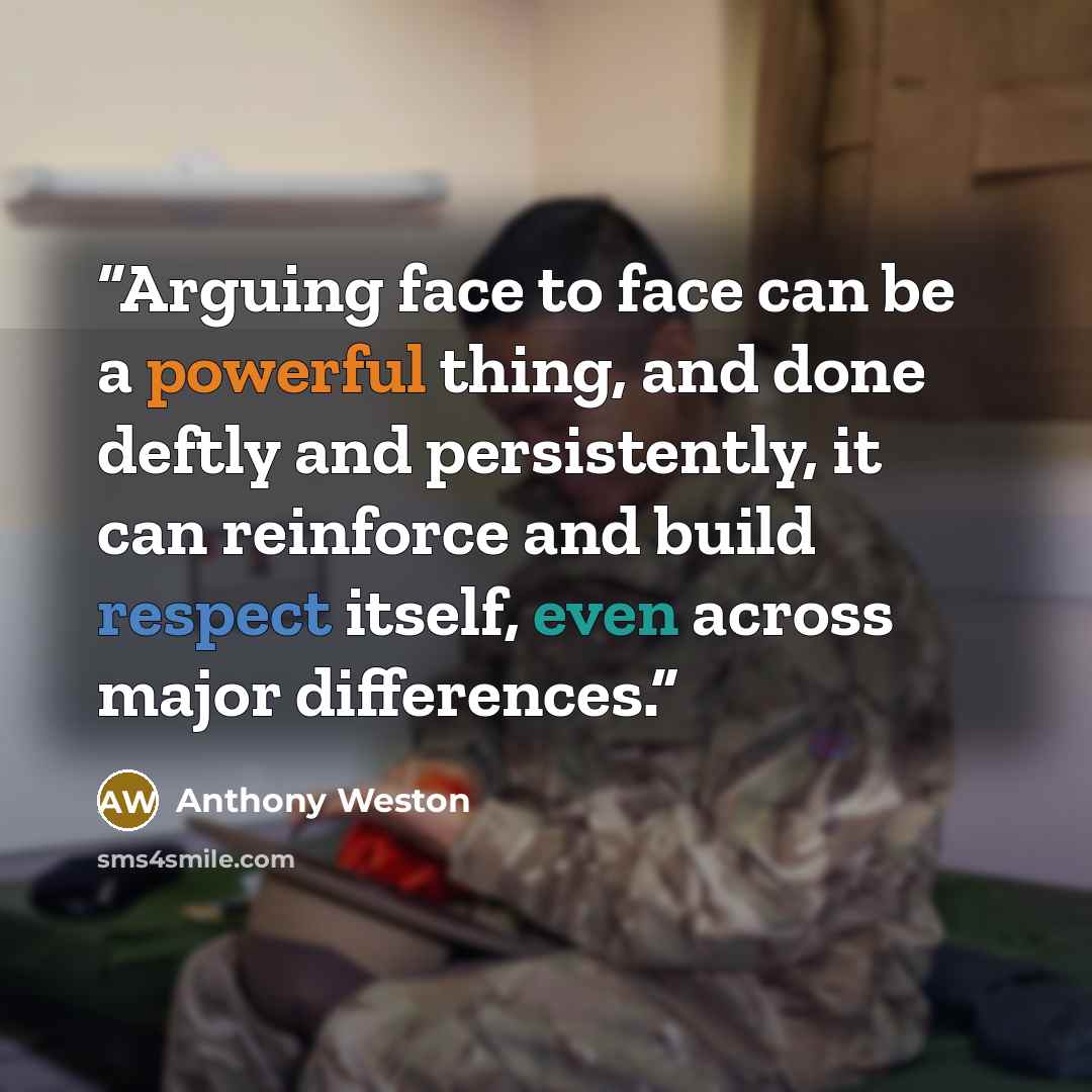 “Arguing face to face can be a powerful thing, and done deftly and persistently, it can reinforce and build respect itself, even across major differences.” quote by Anthony Weston