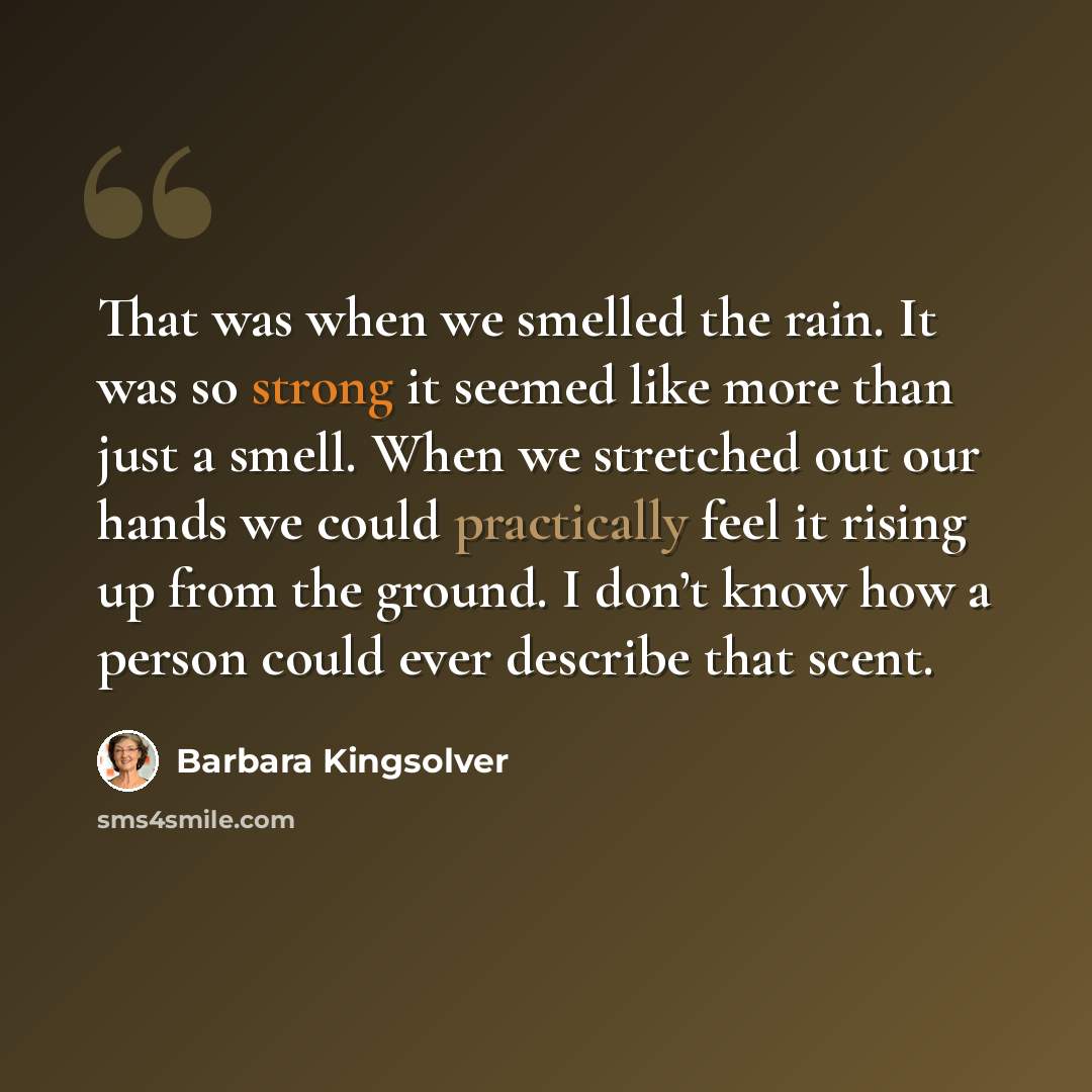 “That was when we smelled the rain. It was so strong it seemed like more than just a smell. When we stretched out our hands we could practically feel it rising up from the ground. I don’t know how a person could ever describe that scent.” quote by Barbara Kingsolver
