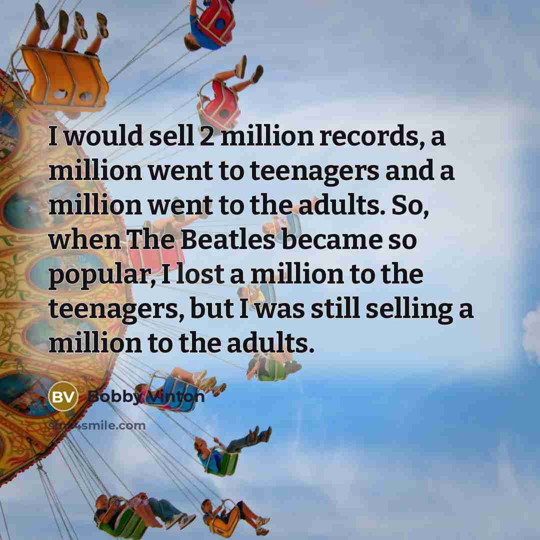 “I would sell 2 million records, a million went to teenagers and a million went to the adults. So, when The Beatles became so popular, I lost a million to the teenagers, but I was still selling a million to the adults.” quote by Bobby Vinton