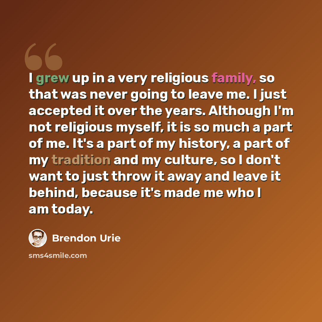 “I grew up in a very religious family, so that was never going to leave me. I just accepted it over the years. Although I'm not religious myself, it is so much a part of me. It's a part of my history, a part of my tradition and my culture, so I don't want to just throw it away and leave it behind…” quote by Brendon Urie
