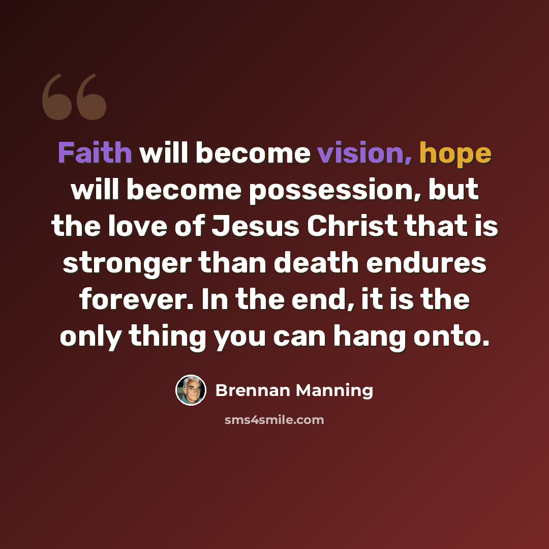 “Faith will become vision, hope will become possession, but the love of Jesus Christ that is stronger than death endures forever. In the end, it is the only thing you can hang onto.” quote by Brennan Manning