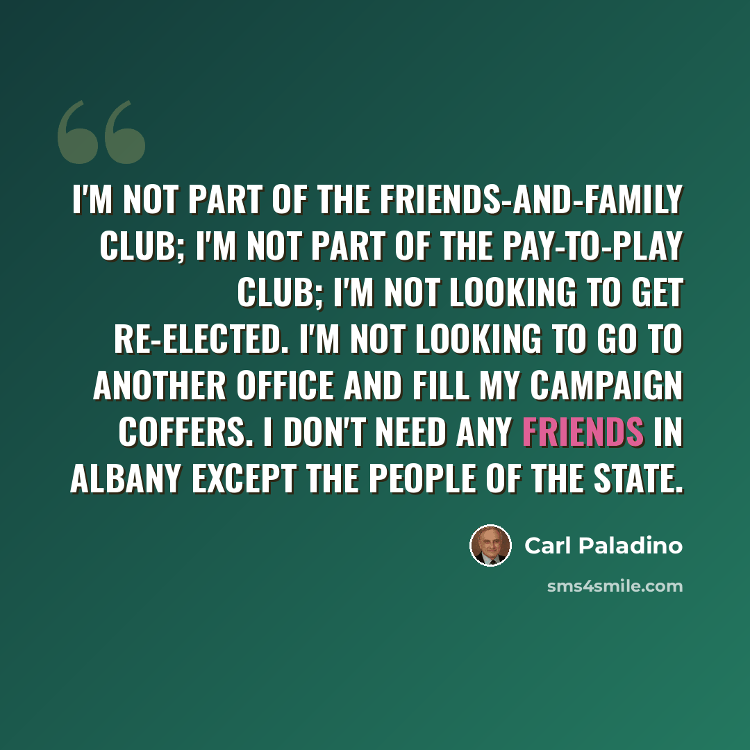 “I'm not part of the friends-and-family club; I'm not part of the pay-to-play club; I'm not looking to get re-elected. I'm not looking to go to another office and fill my campaign coffers. I don't need any friends in Albany except the people of the state.” quote by Carl Paladino