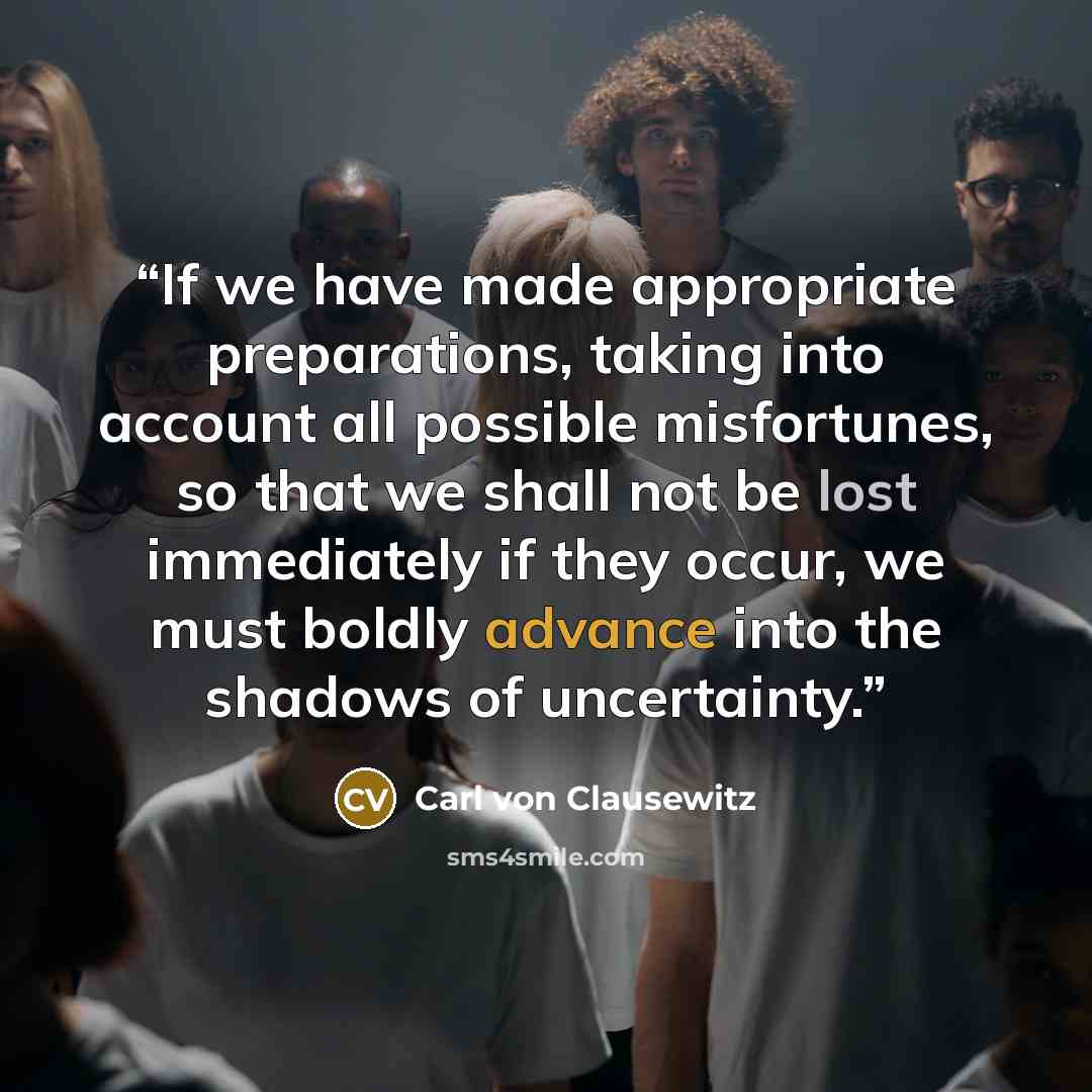 “If we have made appropriate preparations, taking into account all possible misfortunes, so that we shall not be lost immediately if they occur, we must boldly advance into the shadows of uncertainty.” quote by Carl von Clausewitz