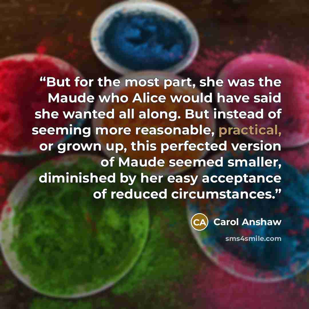 “But for the most part, she was the Maude who Alice would have said she wanted all along. But instead of seeming more reasonable, practical, or grown up, this perfected version of Maude seemed smaller, diminished by her easy acceptance of reduced circumstances.” quote by Carol Anshaw