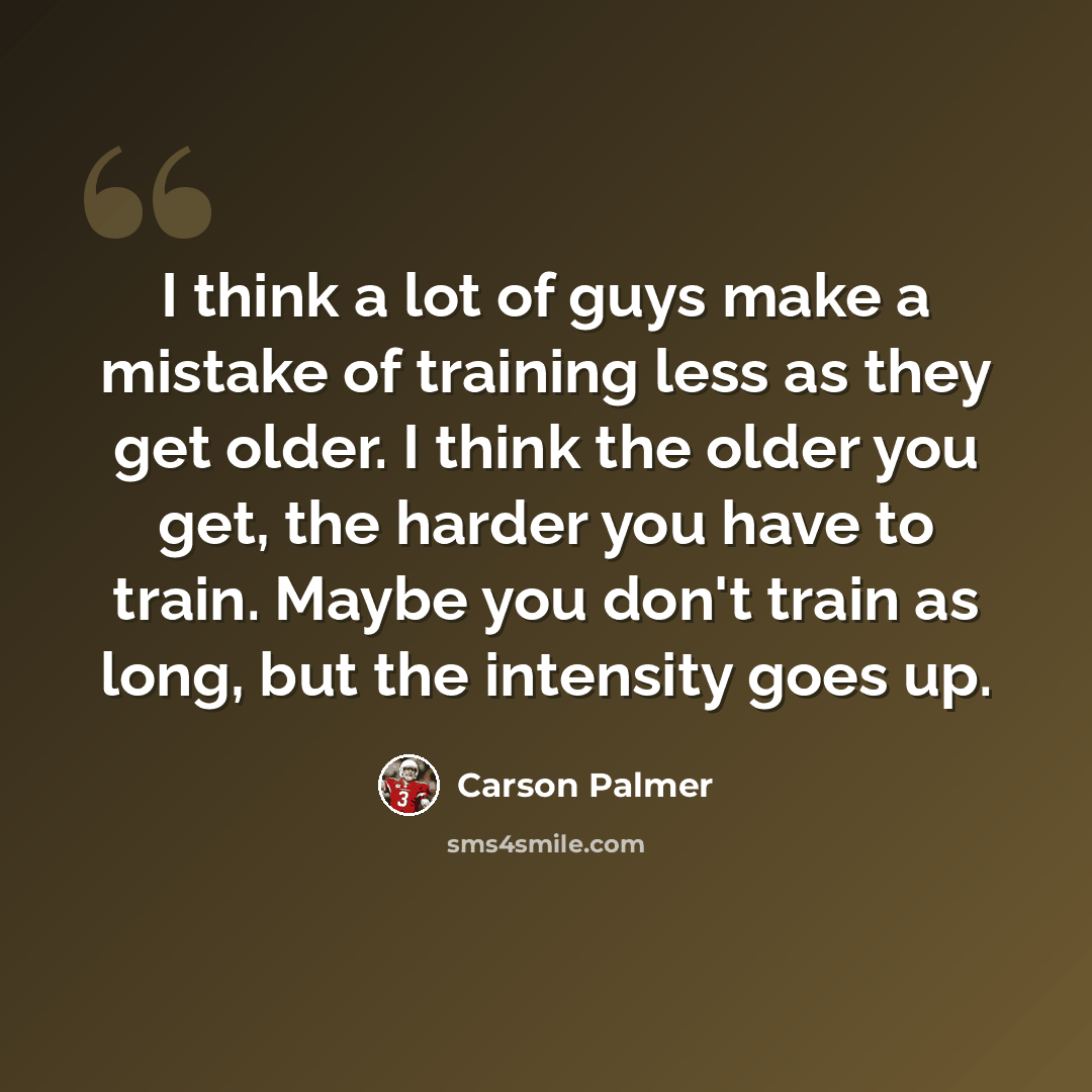 “I think a lot of guys make a mistake of training less as they get older. I think the older you get, the harder you have to train. Maybe you don't train as long, but the intensity goes up.” quote by Carson Palmer
