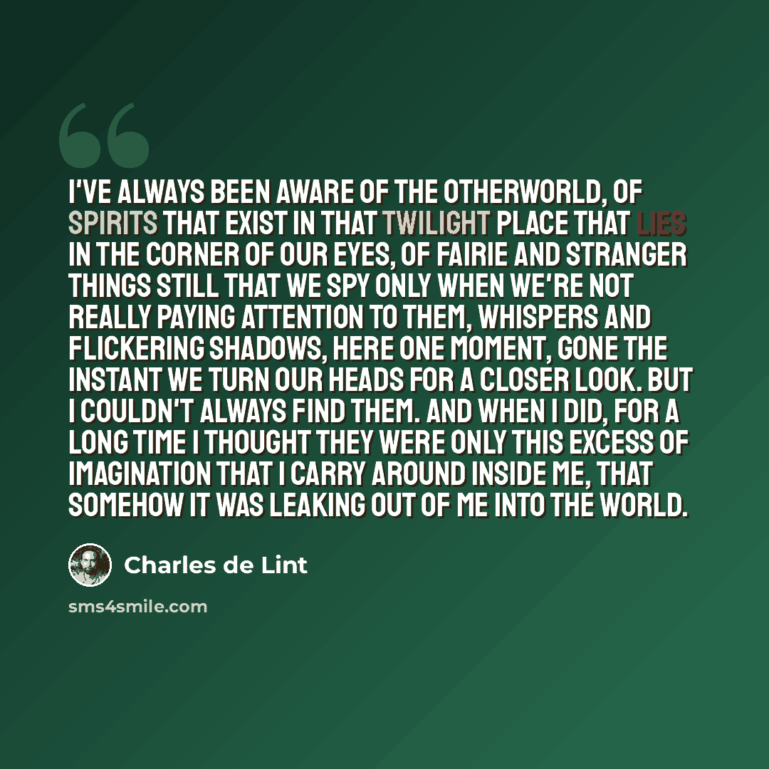 “I've always been aware of the otherworld, of spirits that exist in that twilight place that lies in the corner of our eyes, of fairie and stranger things still that we spy only when we're not really paying attention to them, whispers and flickering shadows, here one moment, gone the instant we…” quote by Charles de Lint