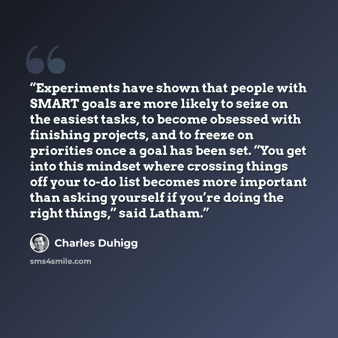 “Experiments have shown that people with SMART goals are more likely to seize on the easiest tasks, to become obsessed with finishing projects, and to freeze on priorities once a goal has been set. “You get into this mindset where crossing things off your to-do list becomes more important than…” quote by Charles Duhigg