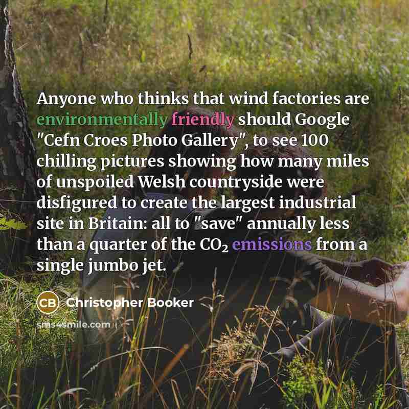 “Anyone who thinks that wind factories are environmentally friendly should Google "Cefn Croes Photo Gallery", to see 100 chilling pictures showing how many miles of unspoiled Welsh countryside were disfigured to create the largest industrial site in Britain: all to "save" annually less than a…” quote by Christopher Booker