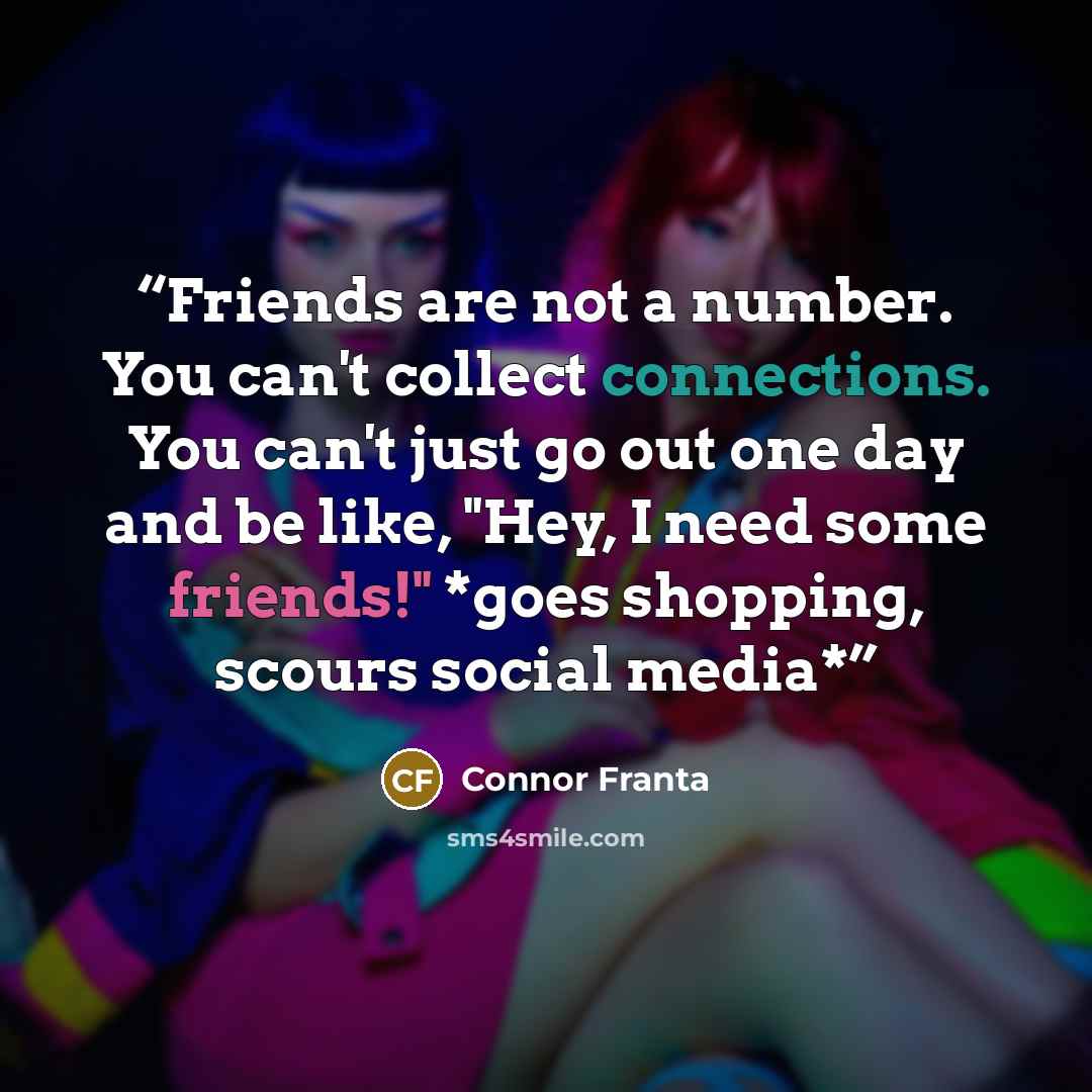 “Friends are not a number. You can't collect connections. You can't just go out one day and be like, "Hey, I need some friends!" *goes shopping, scours social media*” quote by Connor Franta