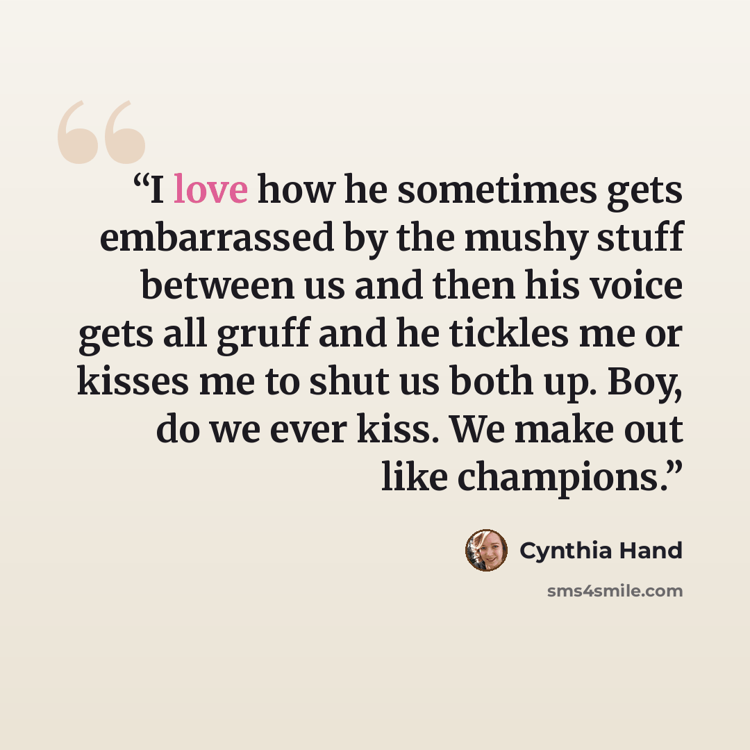 “I love how he sometimes gets embarrassed by the mushy stuff between us and then his voice gets all gruff and he tickles me or kisses me to shut us both up. Boy, do we ever kiss. We make out like champions.” quote by Cynthia Hand