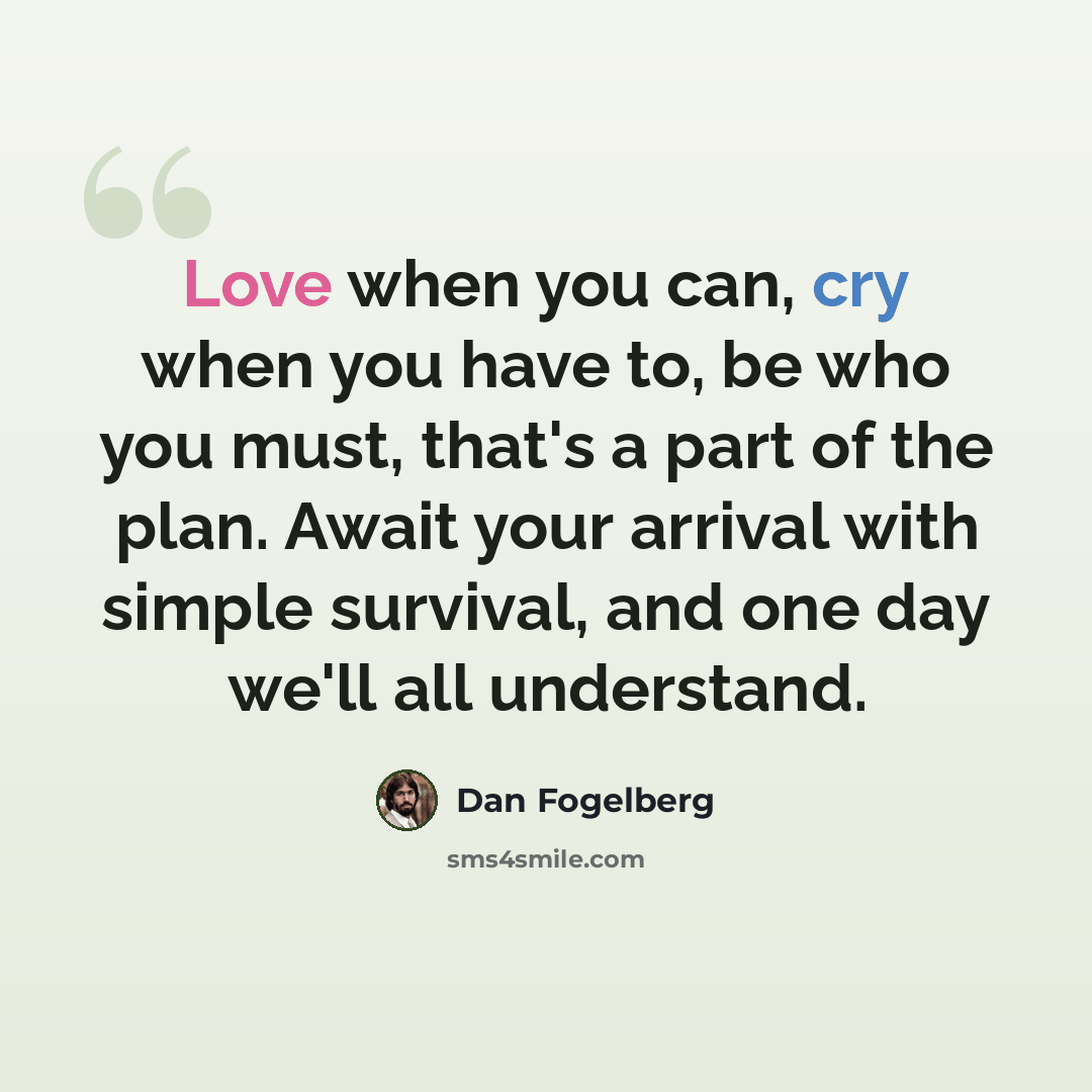 “Love when you can, cry when you have to, be who you must, that's a part of the plan. Await your arrival with simple survival, and one day we'll all understand.” quote by Dan Fogelberg