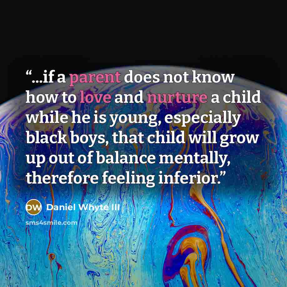 “...if a parent does not know how to love and nurture a child while he is young, especially black boys, that child will grow up out of balance mentally, therefore feeling inferior.” quote by Daniel Whyte III