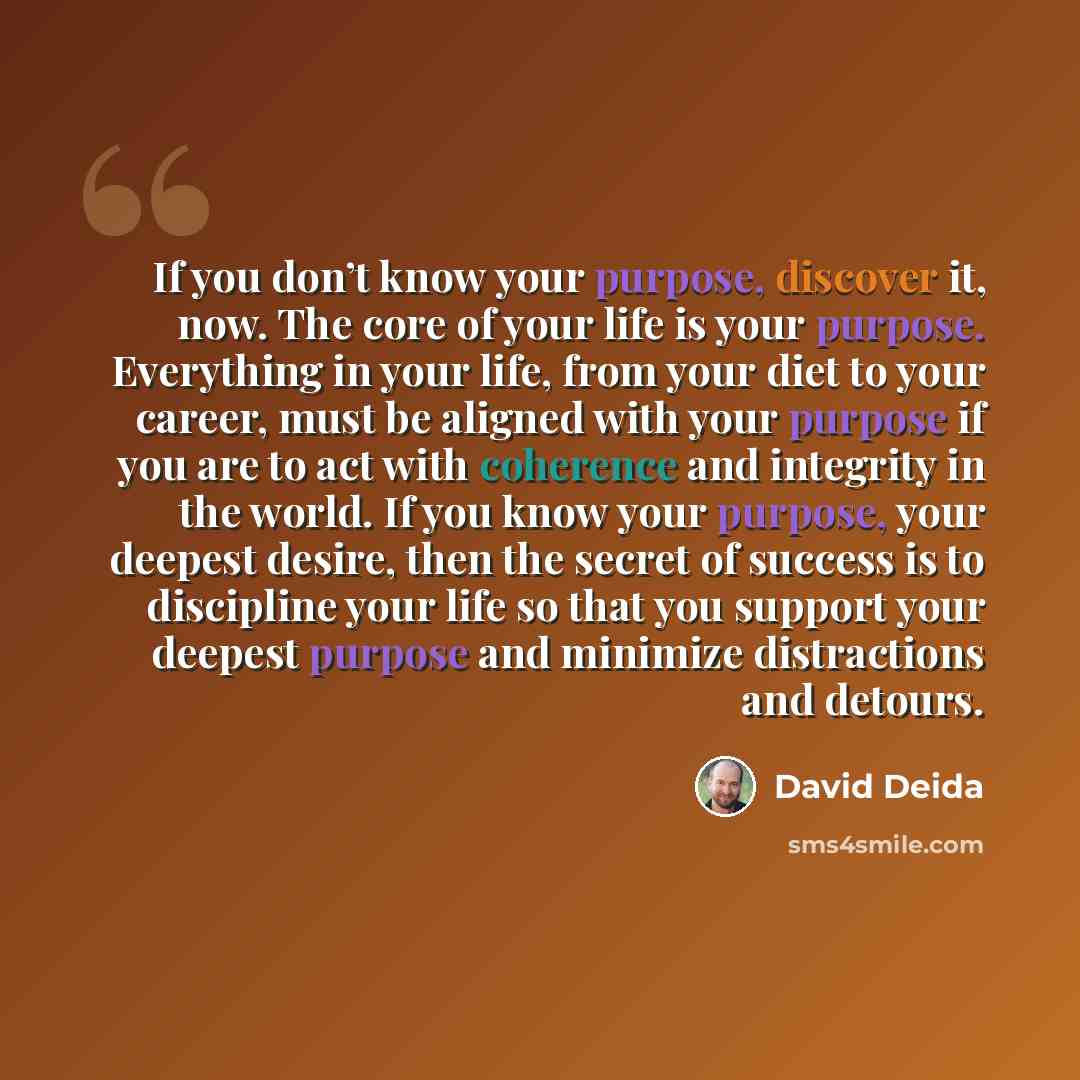 “If you don’t know your purpose, discover it, now. The core of your life is your purpose. Everything in your life, from your diet to your career, must be aligned with your purpose if you are to act with coherence and integrity in the world. If you know your purpose, your deepest desire, then the…” quote by David Deida