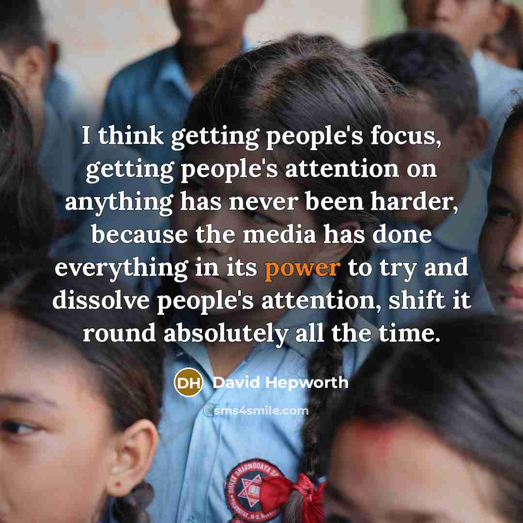 “I think getting people's focus, getting people's attention on anything has never been harder, because the media has done everything in its power to try and dissolve people's attention, shift it round absolutely all the time.” quote by David Hepworth