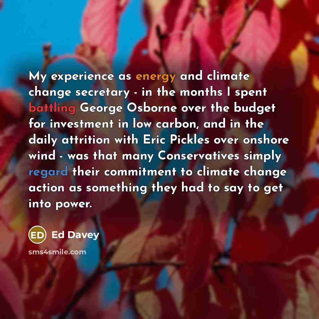 “My experience as energy and climate change secretary - in the months I spent battling George Osborne over the budget for investment in low carbon, and in the daily attrition with Eric Pickles over onshore wind - was that many Conservatives simply regard their commitment to climate change action as…” quote by Ed Davey